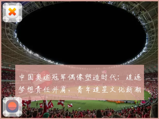 中国奥运冠军偶像塑造时代:追逐梦想责任并肩,青年追星文化新潮涌现