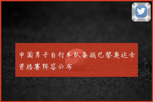 中国男子自行车队备战巴黎奥运会资格赛阵容公布