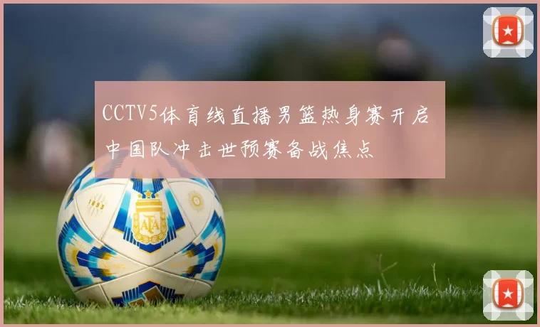 CCTV5体育线直播男篮热身赛开启 中国队冲击世预赛备战焦点