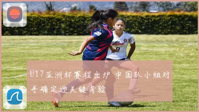 U17亚洲杯赛程出炉 中国队小组对手确定迎关键考验
