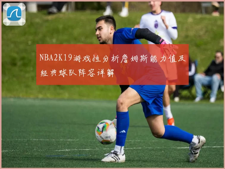 NBA2K19游戏性分析詹姆斯能力值及经典球队阵容详解