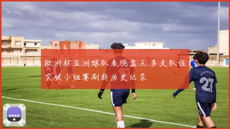 欧洲杯亚洲球队表现盘点 多支队伍突破小组赛刷新历史记录