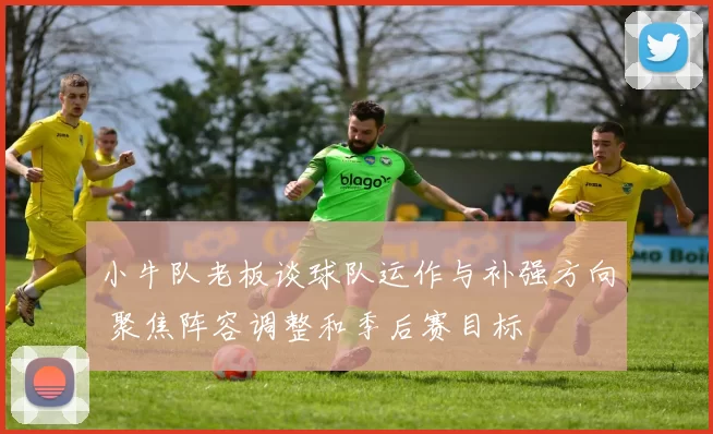 小牛队老板谈球队运作与补强方向 聚焦阵容调整和季后赛目标