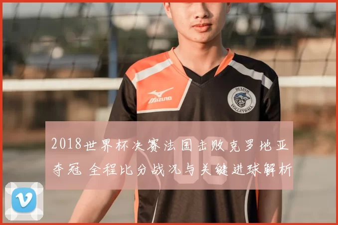 2018世界杯决赛法国击败克罗地亚夺冠 全程比分战况与关键进球解析