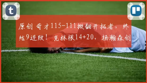 原创 奇才115-111掀翻开拓者，终结9连败！克林根14+20，杨瀚森创NBA生涯新高