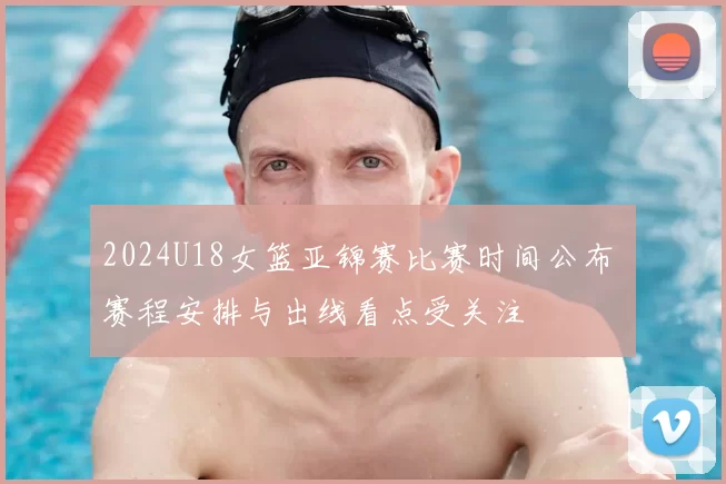 2024U18女篮亚锦赛比赛时间公布 赛程安排与出线看点受关注