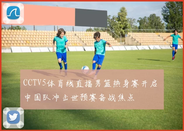 CCTV5体育线直播男篮热身赛开启 中国队冲击世预赛备战焦点