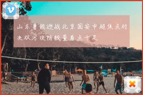 山东鲁能迎战北京国安中超焦点对决双方攻防较量看点十足