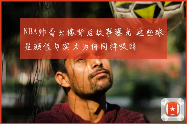 NBA帅哥头像背后故事曝光 这些球星颜值与实力为何同样吸睛