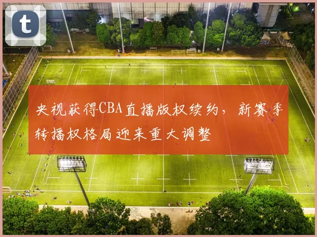 央视获得CBA直播版权续约，新赛季转播权格局迎来重大调整