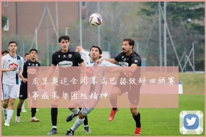 东京奥运会闭幕式巴赫致辞回顾赛事成果与团结精神